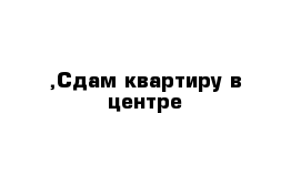 ,Сдам квартиру в центре 